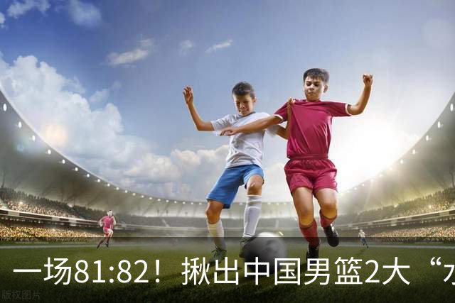 一场81:82！揪出中国男篮2大“水货” 表现拉胯 恐被郭士强弃用