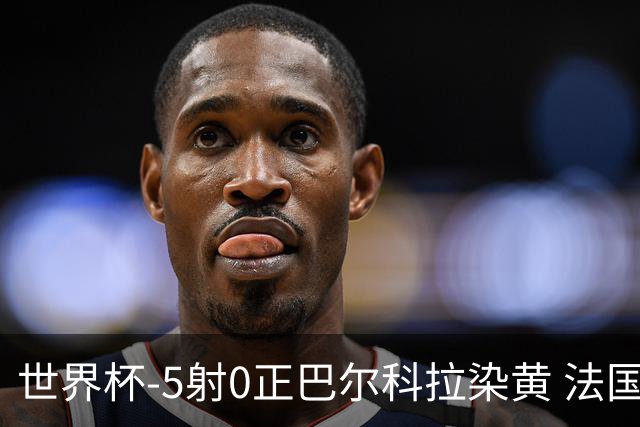 世界杯-5射0正巴尔科拉染黄 法国队半场暂0-0巴拉圭