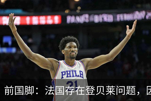 前国脚：法国存在登贝莱问题，因为姆巴佩 他无法像在巴黎当核心