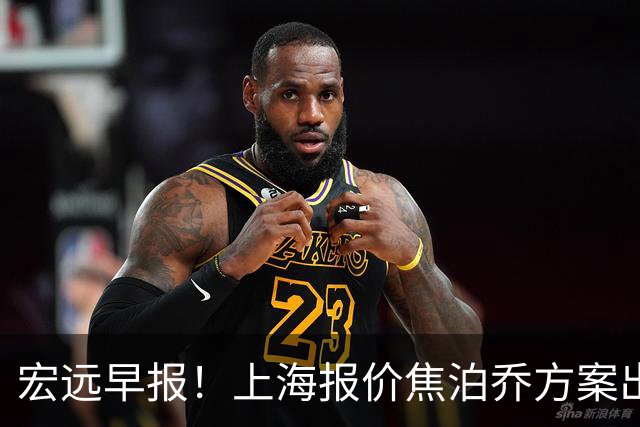 宏远早报！上海报价焦泊乔方案出炉，朱芳雨赴新疆谈判，徐杰自费特训