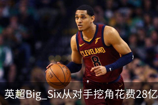 英超Big Six从对手挖角花费28亿镑创新高，切尔西独占8.6亿
