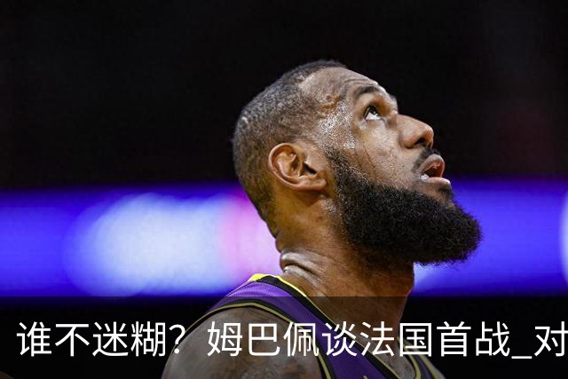 谁不迷糊？姆巴佩谈法国首战 对手是不是非洲杯冠军？