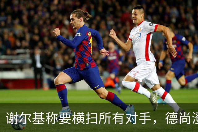 谢尔基称要横扫所有对手，德尚澄清：他的意思是我们会全力以赴