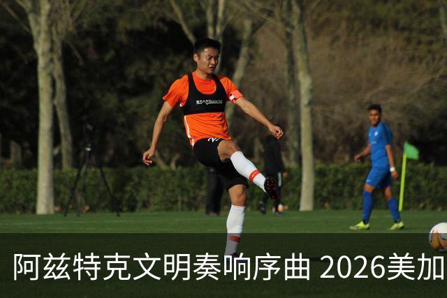 阿兹特克文明奏响序曲 2026美加墨世界杯盛大启幕